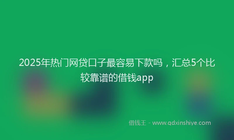2025年热门网贷口子最容易下款吗，汇总5个比较靠谱的借钱app