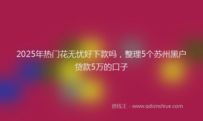 2025年热门花无忧好下款吗，整理5个苏州黑户贷款5万的口子