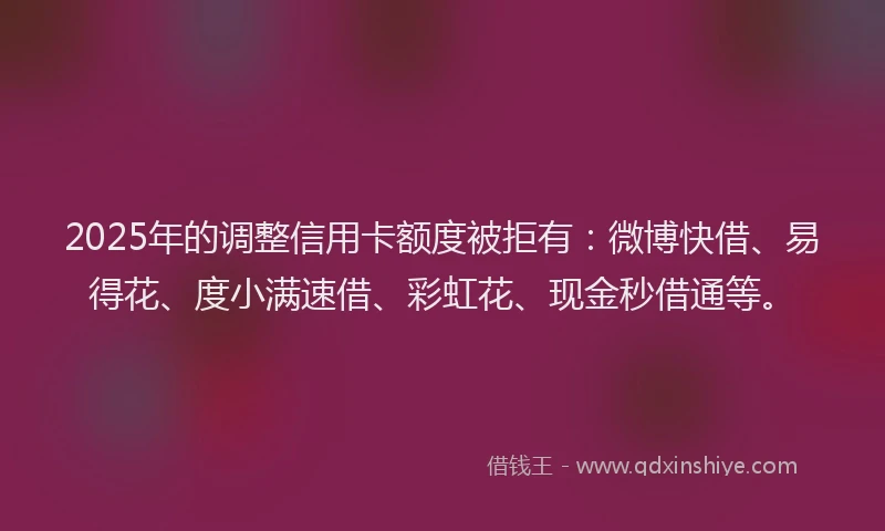 2025年的调整信用卡额度被拒有：微博快借、易得花、度小满速借、彩虹花、现金秒借通等。