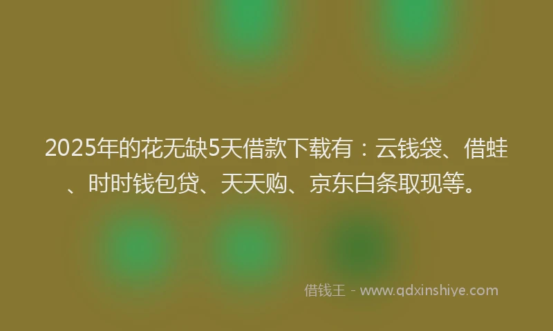 2025年的花无缺5天借款下载有：云钱袋、借蛙、时时钱包贷、天天购、京东白条取现等。