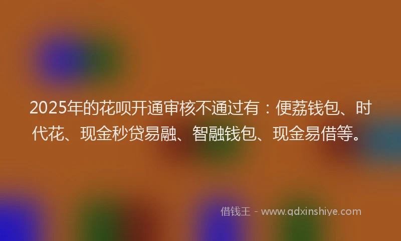 2025年的花呗开通审核不通过有：便荔钱包、时代花、现金秒贷易融、智融钱包、现金易借等。