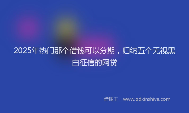 2025年热门那个借钱可以分期，归纳五个无视黑白征信的网贷