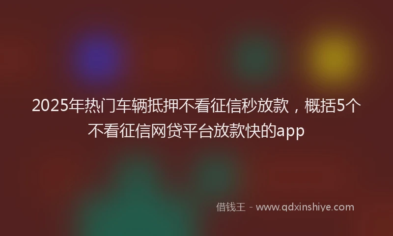 2025年热门车辆抵押不看征信秒放款，概括5个不看征信网贷平台放款快的app