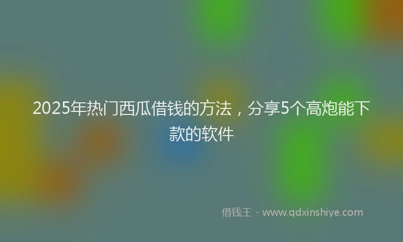 2025年热门西瓜借钱的方法，分享5个高炮能下款的软件