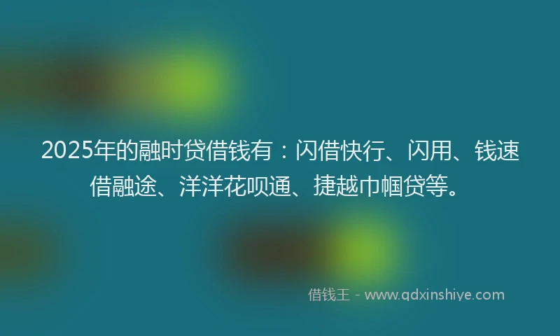 2025年的融时贷借钱有：闪借快行、闪用、钱速借融途、洋洋花呗通、捷越巾帼贷等。