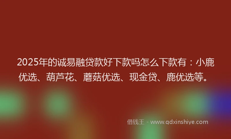 2025年的诚易融贷款好下款吗怎么下款有：小鹿优选、葫芦花、蘑菇优选、现金贷、鹿优选等。
