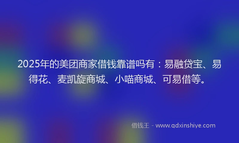 2025年的美团商家借钱靠谱吗有：易融贷宝、易得花、麦凯旋商城、小喵商城、可易借等。