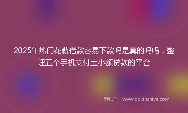 2025年热门花薪借款容易下款吗是真的吗吗，整理五个手机支付宝小额贷款的平台