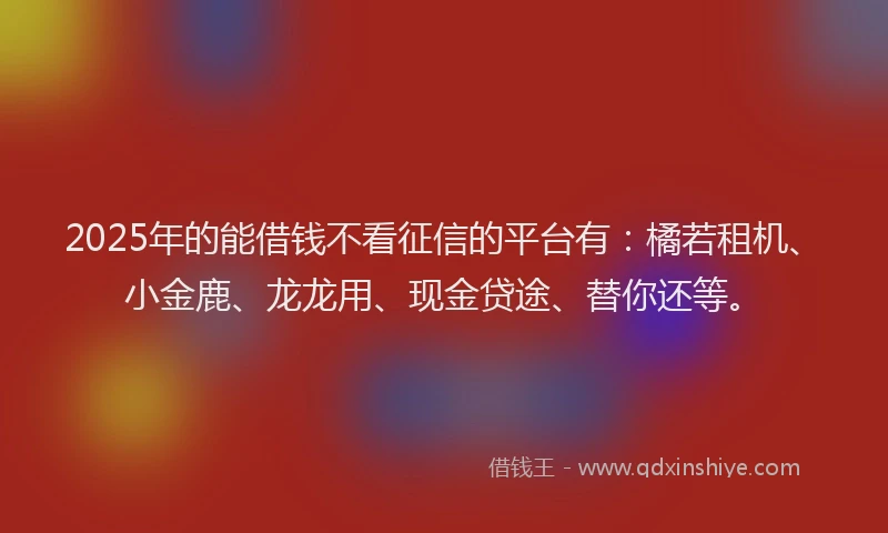 2025年的能借钱不看征信的平台有：橘若租机、小金鹿、龙龙用、现金贷途、替你还等。