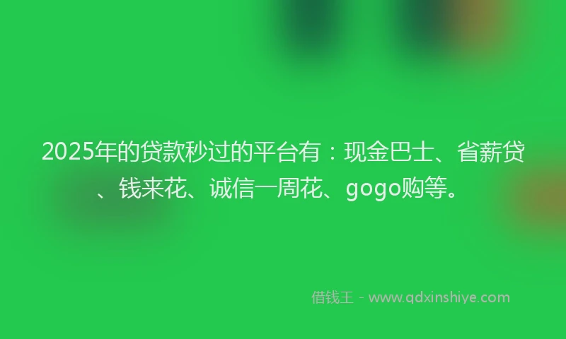 2025年的贷款秒过的平台有：现金巴士、省薪贷、钱来花、诚信一周花、gogo购等。