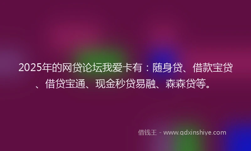 2025年的网贷论坛我爱卡有：随身贷、借款宝贷、借贷宝通、现金秒贷易融、森森贷等。