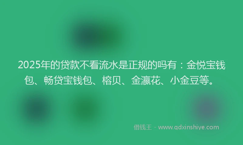 2025年的贷款不看流水是正规的吗有：金悦宝钱包、畅贷宝钱包、榕贝、金瀛花、小金豆等。