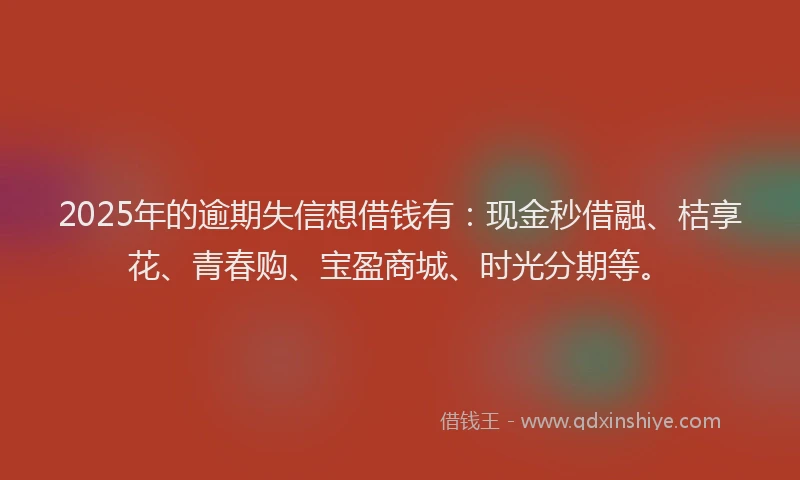 2025年的逾期失信想借钱有：现金秒借融、桔享花、青春购、宝盈商城、时光分期等。