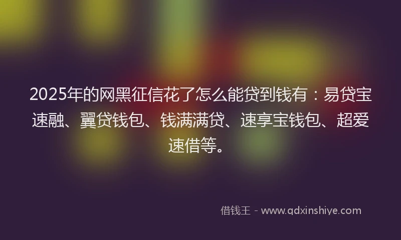 2025年的网黑征信花了怎么能贷到钱有：易贷宝速融、翼贷钱包、钱满满贷、速享宝钱包、超爱速借等。
