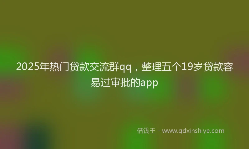 2025年热门贷款交流群qq，整理五个19岁贷款容易过审批的app