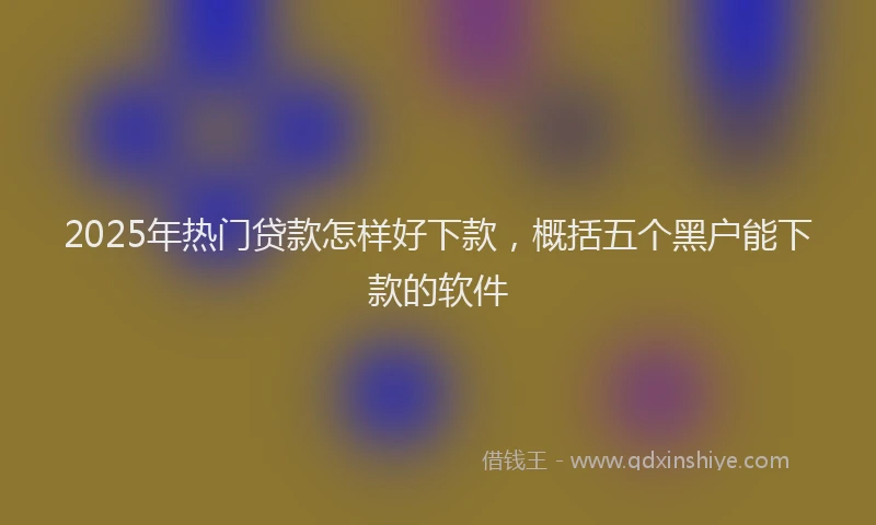 2025年热门贷款怎样好下款,概括五个黑户能下款的软件