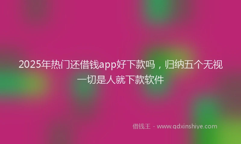 2025年热门还借钱app好下款吗,归纳五个无视一切是人就下款软件