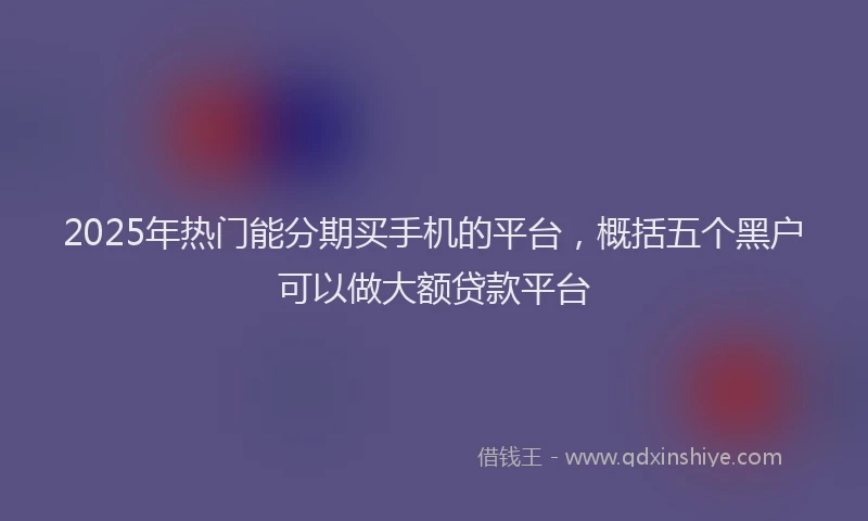 2025年热门能分期买手机的平台，概括五个黑户可以做大额贷款平台