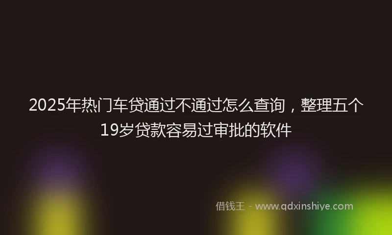 2025年热门车贷通过不通过怎么查询，整理五个19岁贷款容易过审批的软件