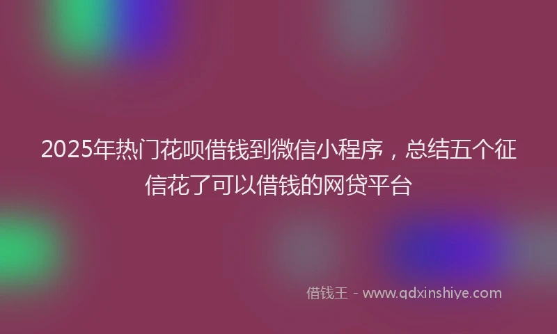 2025年热门花呗借钱到微信小程序，总结五个征信花了可以借钱的网贷平台