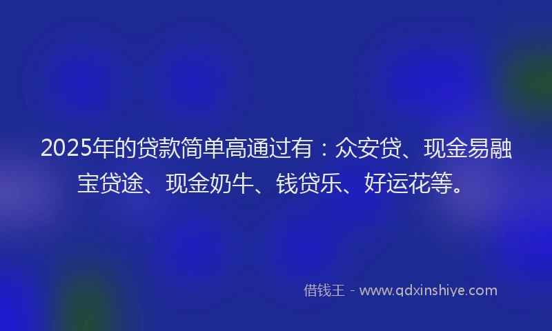 2025年的贷款简单高通过有：众安贷、现金易融宝贷途、现金奶牛、钱贷乐、好运花等。