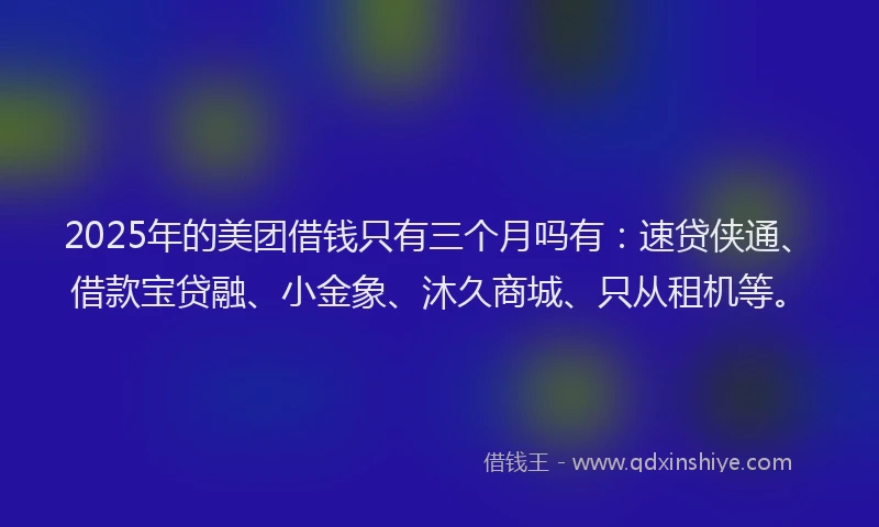 2025年的美团借钱只有三个月吗有：速贷侠通、借款宝贷融、小金象、沐久商城、只从租机等。