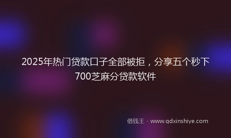2025年热门贷款口子全部被拒，分享五个秒下700芝麻分贷款软件
