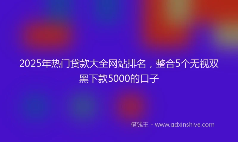 2025年热门贷款大全网站排名，整合5个无视双黑下款5000的口子