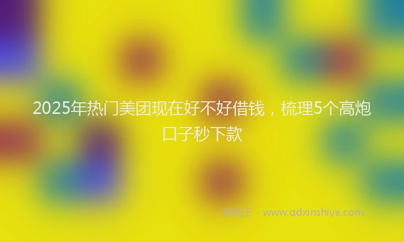 2025年热门美团现在好不好借钱，梳理5个高炮口子秒下款