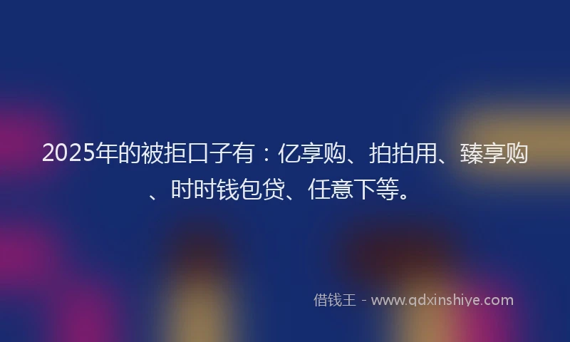 2025年的被拒口子有：亿享购、拍拍用、臻享购、时时钱包贷、任意下等。
