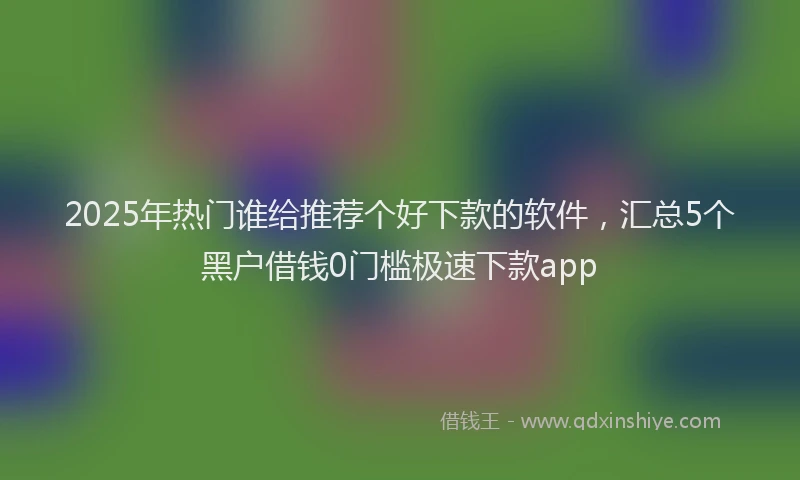 2025年热门谁给推荐个好下款的软件，汇总5个黑户借钱0门槛极速下款app