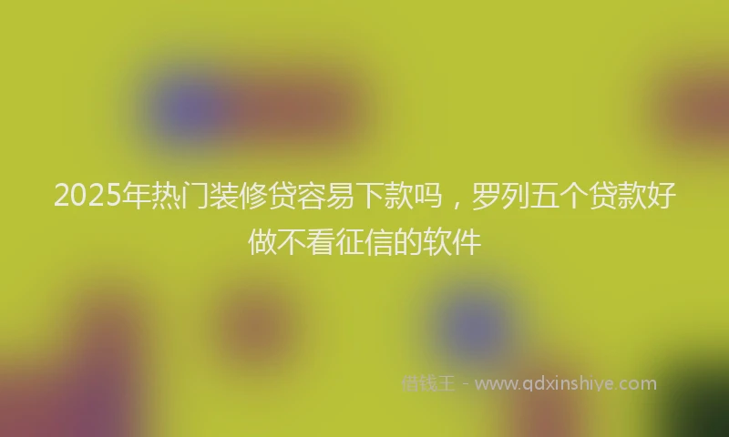 2025年热门装修贷容易下款吗，罗列五个贷款好做不看征信的软件
