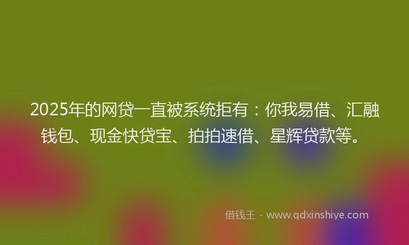 2025年的网贷一直被系统拒有：你我易借、汇融钱包、现金快贷宝、拍拍速借、星辉贷款等。