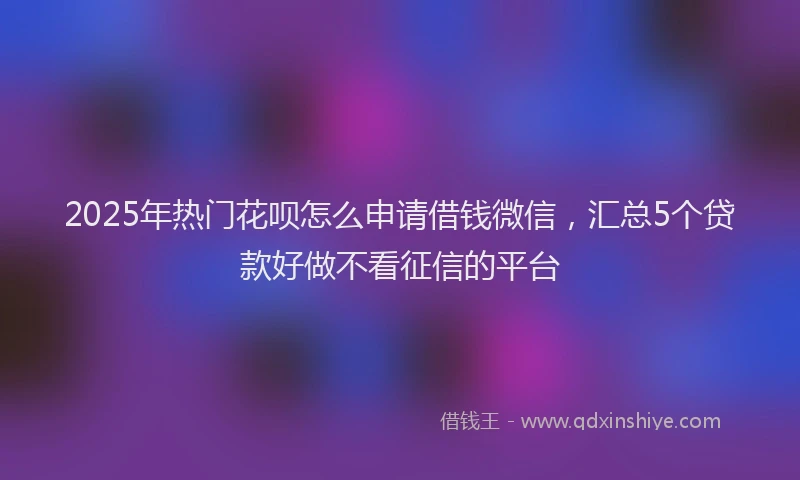 2025年热门花呗怎么申请借钱微信，汇总5个贷款好做不看征信的平台