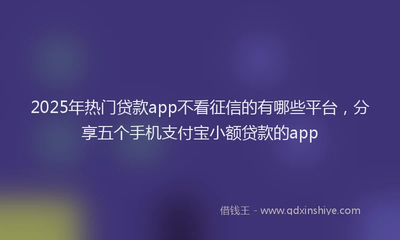 2025年热门贷款app不看征信的有哪些平台，分享五个手机支付宝小额贷款的app