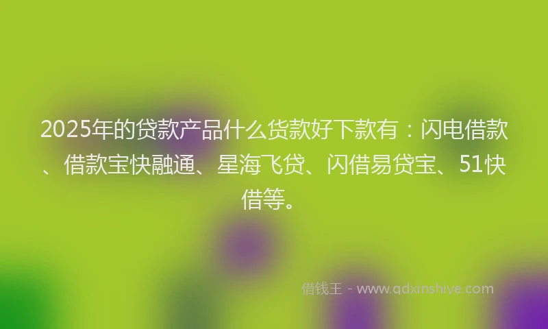 2025年的贷款产品什么货款好下款有：闪电借款、借款宝快融通、星海飞贷、闪借易贷宝、51快借等。