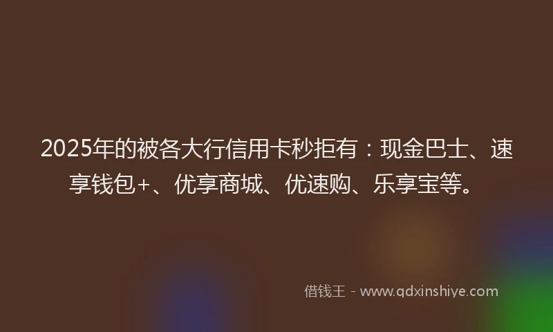 2025年的被各大行信用卡秒拒有：现金巴士、速享钱包+、优享商城、优速购、乐享宝等。