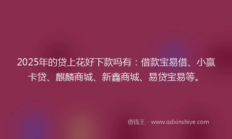 2025年的贷上花好下款吗有：借款宝易借、小赢卡贷、麒麟商城、新鑫商城、易贷宝易等。