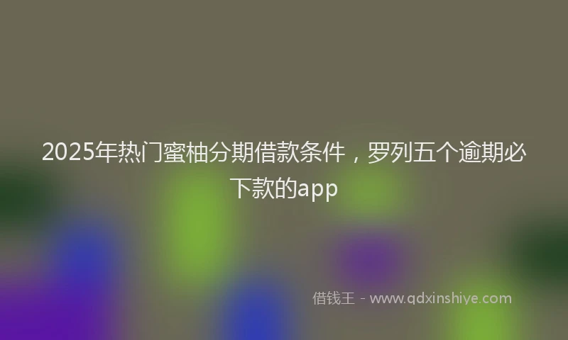 2025年热门蜜柚分期借款条件，罗列五个逾期必下款的app