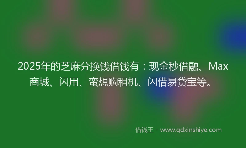 2025年的芝麻分换钱借钱有：现金秒借融、Max商城、闪用、蛮想购租机、闪借易贷宝等。