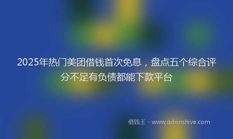 2025年热门美团借钱首次免息，盘点五个综合评分不足有负债都能下款平台