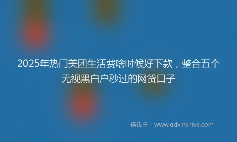 2025年热门美团生活费啥时候好下款，整合五个无视黑白户秒过的网贷口子