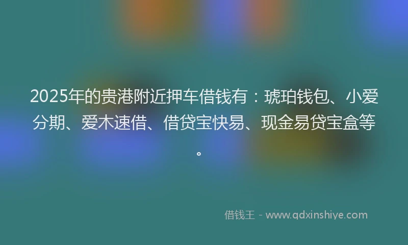 2025年的贵港附近押车借钱有：琥珀钱包、小爱分期、爱木速借、借贷宝快易、现金易贷宝盒等。