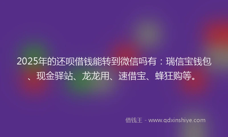 2025年的还呗借钱能转到微信吗有：瑞信宝钱包、现金驿站、龙龙用、速借宝、蜂狂购等。