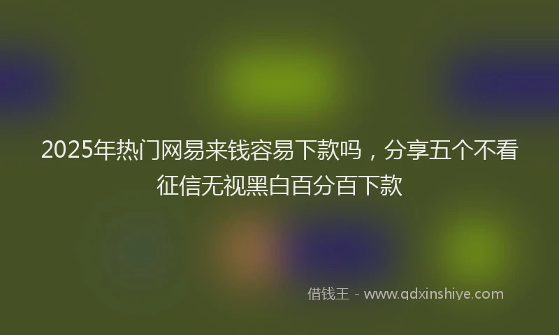 2025年热门网易来钱容易下款吗，分享五个不看征信无视黑白百分百下款