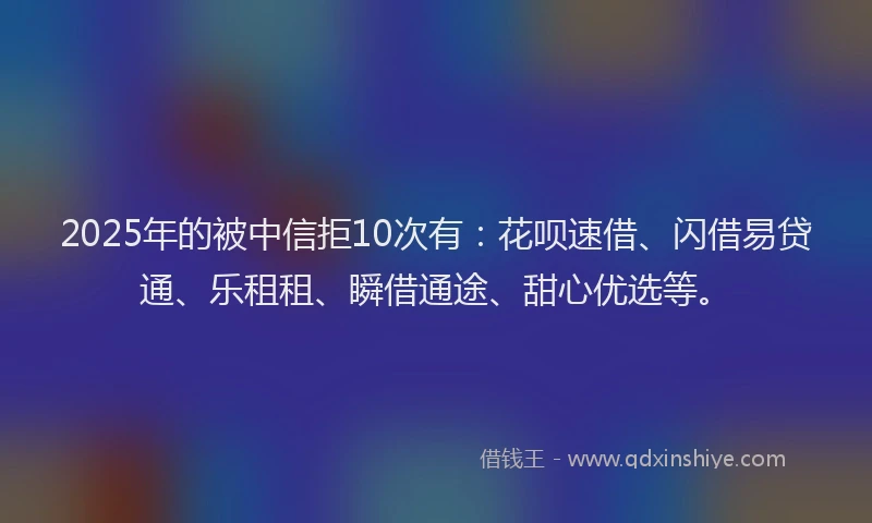 2025年的被中信拒10次有:花呗速借、闪借易贷通、乐租租、瞬借通途、甜心优选等。