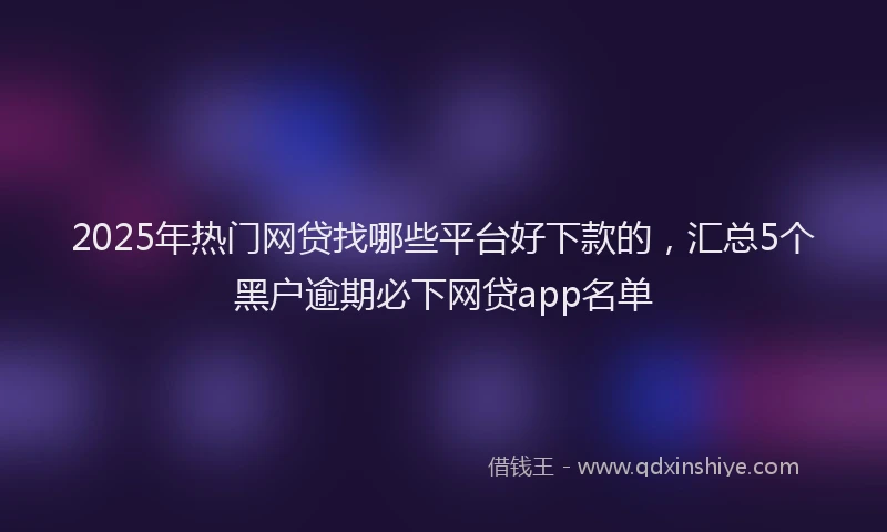 2025年热门网贷找哪些平台好下款的，汇总5个黑户逾期必下网贷app名单