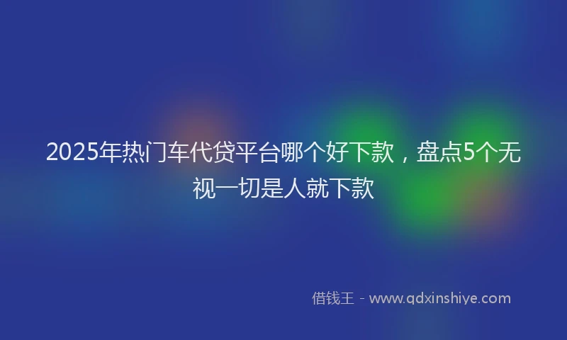 2025年热门车代贷平台哪个好下款，盘点5个无视一切是人就下款