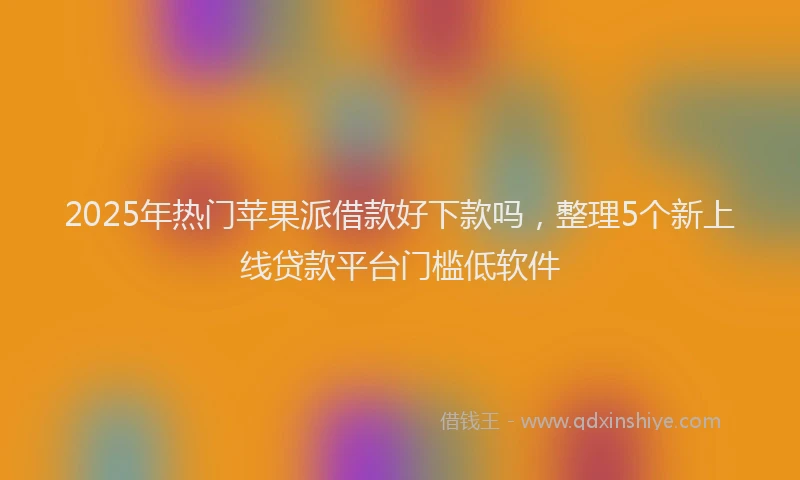 2025年热门苹果派借款好下款吗，整理5个新上线贷款平台门槛低软件