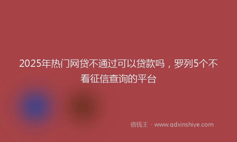 2025年热门网贷不通过可以贷款吗，罗列5个不看征信查询的平台